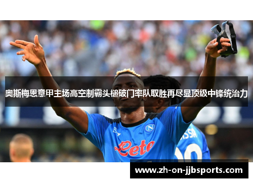 奥斯梅恩意甲主场高空制霸头槌破门率队取胜再尽显顶级中锋统治力