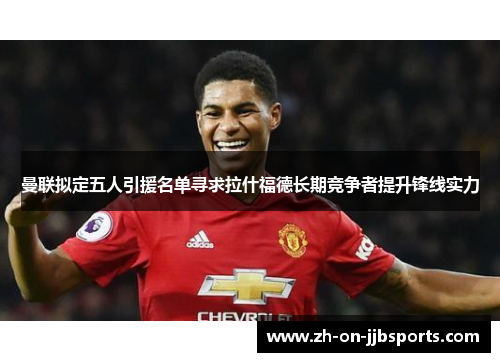 曼联拟定五人引援名单寻求拉什福德长期竞争者提升锋线实力